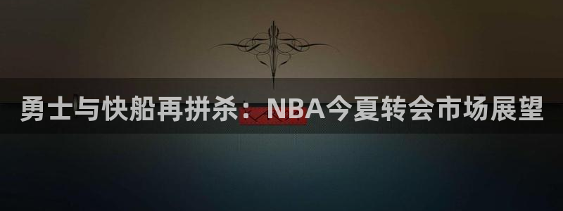 勇士与快船再拼杀：NBA今夏转会市场展望